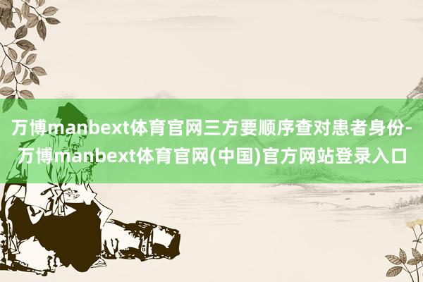 万博manbext体育官网三方要顺序查对患者身份-万博manbext体育官网(中国)官方网站登录入口
