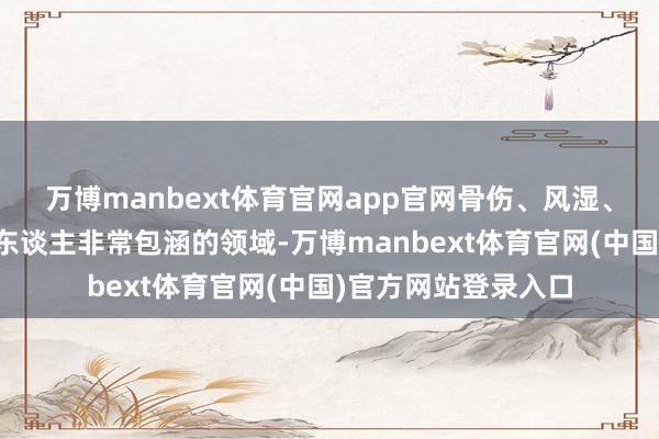 万博manbext体育官网app官网骨伤、风湿、老年病这些中老年东谈主非常包涵的领域-万博manbext体育官网(中国)官方网站登录入口