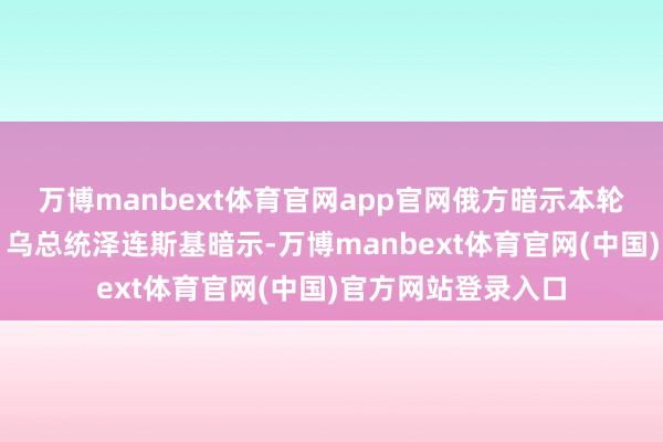 万博manbext体育官网app官网俄方暗示本轮推敲劳作但求实；乌总统泽连斯基暗示-万博manbext体育官网(中国)官方网站登录入口