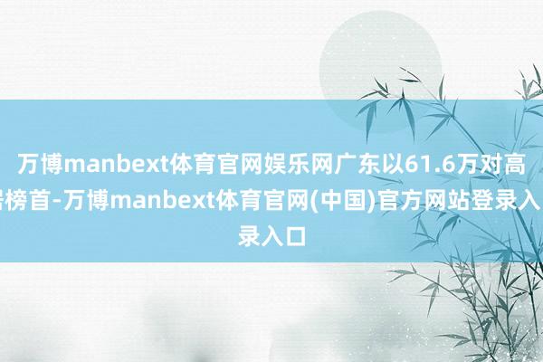 万博manbext体育官网娱乐网广东以61.6万对高居榜首-万博manbext体育官网(中国)官方网站登录入口