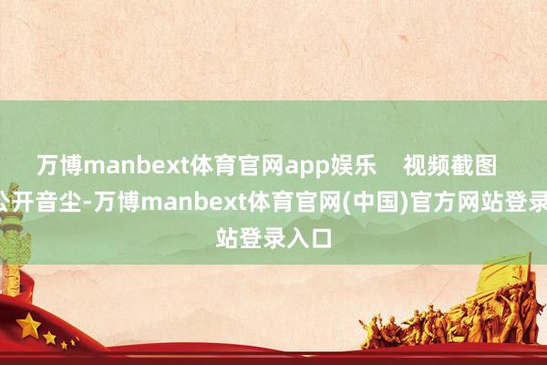 万博manbext体育官网app娱乐 视频截图 据公开音尘-万博manbext体育官网(中国)官方网站登录入口