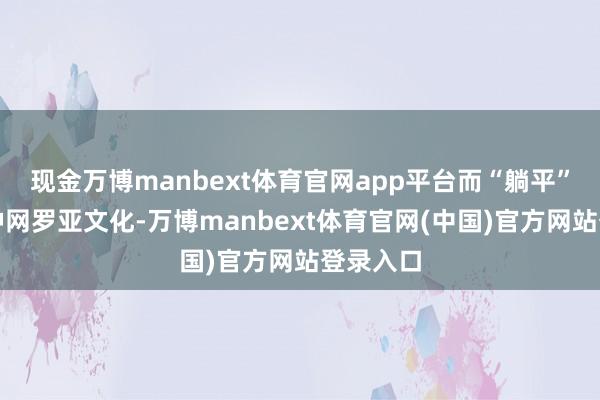 现金万博manbext体育官网app平台而“躺平”作为一种网罗亚文化-万博manbext体育官网(中国)官方网站登录入口
